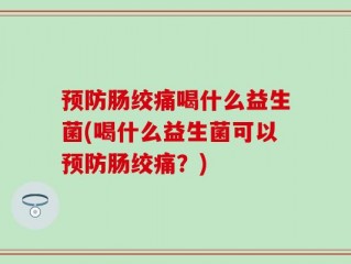 预防肠绞痛喝什么益生菌(喝什么益生菌可以预防肠绞痛？)