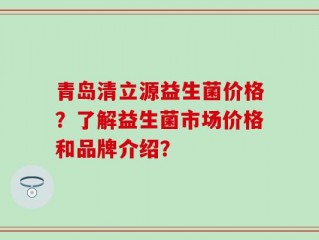 青岛清立源益生菌价格？了解益生菌市场价格和品牌介绍？