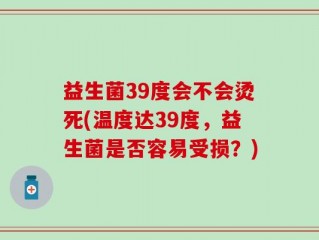 益生菌39度会不会烫死(温度达39度，益生菌是否容易受损？)
