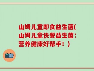 山姆儿童即食益生菌(山姆儿童快餐益生菌：营养健康好帮手！)