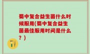 蜀中复合益生菌什么时候服用(蜀中复合益生菌最佳服用时间是什么？)