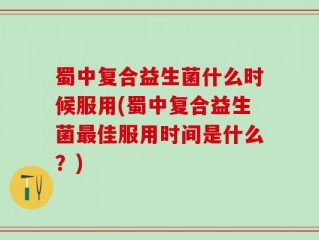 蜀中复合益生菌什么时候服用(蜀中复合益生菌最佳服用时间是什么？)