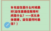 补充益生菌什么时候最好(益生菌最佳服用时间是什么？——优化身体健康，益生菌何时最佳？)