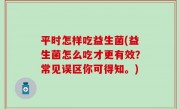 平时怎样吃益生菌(益生菌怎么吃才更有效？常见误区你可得知。)