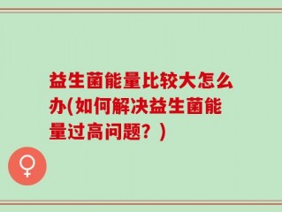 益生菌能量比较大怎么办(如何解决益生菌能量过高问题？)
