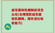 益生菌和乳糖酶应该怎么吃(合理搭配益生菌和乳糖酶，提升消化吸收能力)