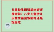 儿童益生菌饭后吃好还是饭前？八岁儿童伊儿乐益生菌是饭前吃还是饭后吃