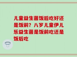 儿童益生菌饭后吃好还是饭前？八岁儿童伊儿乐益生菌是饭前吃还是饭后吃
