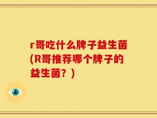 r哥吃什么牌子益生菌(R哥推荐哪个牌子的益生菌？)