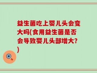 益生菌吃上婴儿头会变大吗(食用益生菌是否会导致婴儿头部增大？)
