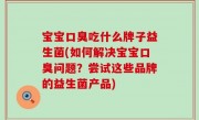 宝宝口臭吃什么牌子益生菌(如何解决宝宝口臭问题？尝试这些品牌的益生菌产品)