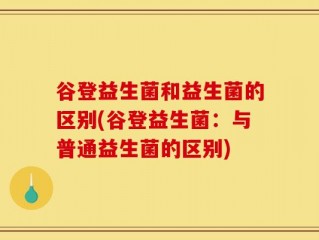 谷登益生菌和益生菌的区别(谷登益生菌：与普通益生菌的区别)