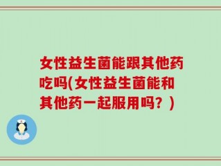女性益生菌能跟其他药吃吗(女性益生菌能和其他药一起服用吗？)