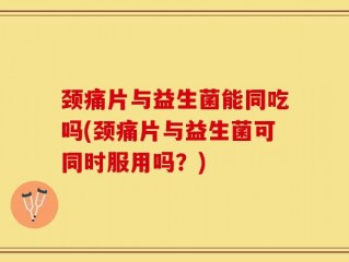 颈痛片与益生菌能同吃吗(颈痛片与益生菌可同时服用吗？)
