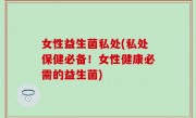 女性益生菌私处(私处保健必备！女性健康必需的益生菌)