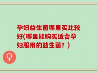 孕妇益生菌哪里买比较好(哪里能购买适合孕妇服用的益生菌？)