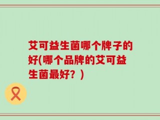 艾可益生菌哪个牌子的好(哪个品牌的艾可益生菌最好？)