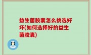 益生菌胶囊怎么挑选好坏(如何选择好的益生菌胶囊)