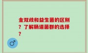 金双歧和益生菌的区别？了解肠道菌群的选择？