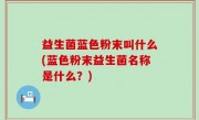 益生菌蓝色粉末叫什么(蓝色粉末益生菌名称是什么？)