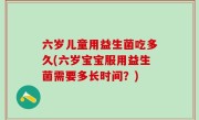 六岁儿童用益生菌吃多久(六岁宝宝服用益生菌需要多长时间？)