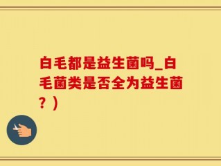 白毛都是益生菌吗_白毛菌类是否全为益生菌？)