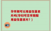 孕早期可以用益生菌素片吗(孕妇可否早期服用益生菌素片？)