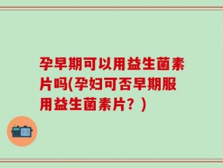 孕早期可以用益生菌素片吗(孕妇可否早期服用益生菌素片？)