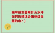 猫咪益生菌用什么水冲如何选择适合猫咪益生菌的水？)