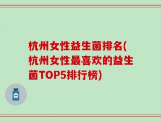 杭州女性益生菌排名(杭州女性最喜欢的益生菌TOP5排行榜)
