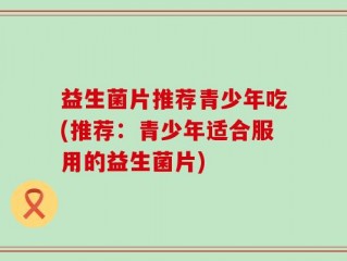 益生菌片推荐青少年吃(推荐：青少年适合服用的益生菌片)