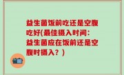 益生菌饭前吃还是空腹吃好(最佳摄入时间：益生菌应在饭前还是空腹时摄入？)