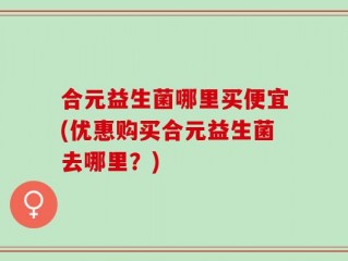 合元益生菌哪里买便宜(优惠购买合元益生菌去哪里？)
