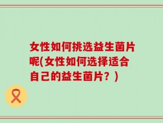 女性如何挑选益生菌片呢(女性如何选择适合自己的益生菌片？)
