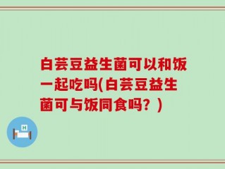 白芸豆益生菌可以和饭一起吃吗(白芸豆益生菌可与饭同食吗？)