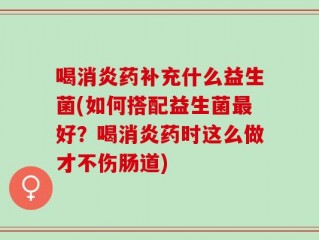 喝消炎药补充什么益生菌(如何搭配益生菌最好？喝消炎药时这么做才不伤肠道)