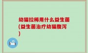 幼猫拉稀用什么益生菌(益生菌治疗幼猫腹泻)