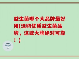 益生菌哪个大品牌最好用(选购优质益生菌品牌，这些大牌绝对可靠！)