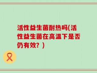 活性益生菌耐热吗(活性益生菌在高温下是否仍有效？)