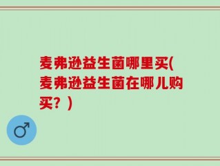 麦弗逊益生菌哪里买(麦弗逊益生菌在哪儿购买？)