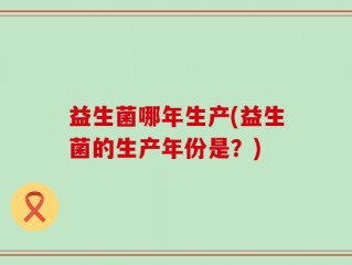 益生菌哪年生产(益生菌的生产年份是？)