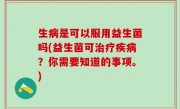生病是可以服用益生菌吗(益生菌可治疗疾病？你需要知道的事项。)
