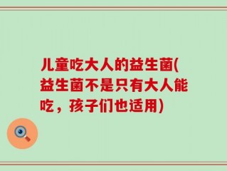 儿童吃大人的益生菌(益生菌不是只有大人能吃，孩子们也适用)