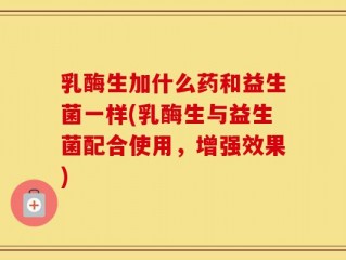 乳酶生加什么药和益生菌一样(乳酶生与益生菌配合使用，增强效果)