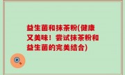 益生菌和抹茶粉(健康又美味！尝试抹茶粉和益生菌的完美结合)