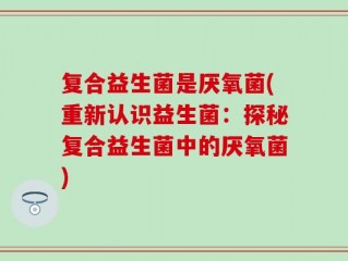 复合益生菌是厌氧菌(重新认识益生菌：探秘复合益生菌中的厌氧菌)