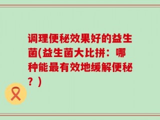 调理便秘效果好的益生菌(益生菌大比拼：哪种能最有效地缓解便秘？)