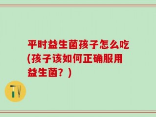 平时益生菌孩子怎么吃(孩子该如何正确服用益生菌？)