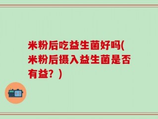 米粉后吃益生菌好吗(米粉后摄入益生菌是否有益？)