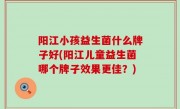 阳江小孩益生菌什么牌子好(阳江儿童益生菌哪个牌子效果更佳？)